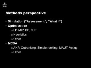 Methods perspective
• Simulation (”Assessment”; ”What if”)
• Optimiization
o LP, MIP, DP, NLP
o Heuristics
o Other
• MCDA
o AHP, Outranking, Simple ranking, MAUT, Voting
o Other
 