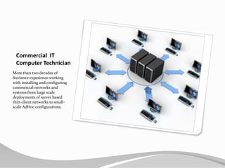 Commercial  ITComputer TechnicianMore than two decades of freelance experience working with installing and configuring commercial networks and systems from large scale deployments of server based thin-client networks to small-scale AdHoc configurations.