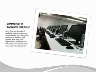 Commercial  ITComputer TechnicianMore than two decades of freelance experience working with installing and configuring commercial networks and systems from large scale deployments of server based thin-client networks to small-scale AdHoc configurations.