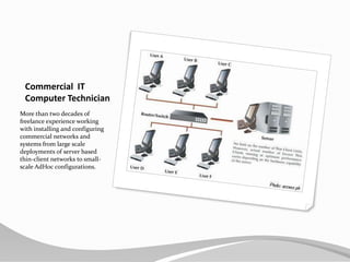 Commercial  ITComputer TechnicianMore than two decades of freelance experience working with installing and configuring commercial networks and systems from large scale deployments of server based thin-client networks to small-scale AdHoc configurations.