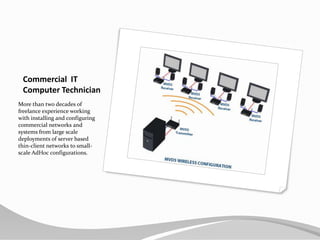 Commercial  ITComputer TechnicianMore than two decades of freelance experience working with installing and configuring commercial networks and systems from large scale deployments of server based thin-client networks to small-scale AdHoc configurations.