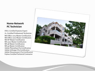 Home-NetworkPC TechnicianDELL Certified Systems Expert A+ Certified Professional TechnicianMS Office 2003 Master CertificationMS Office 2000 Master CertificationMS XP Master CertificationMS 2000 Master CertificationMS 98 Master CertificationMS 95 Master CertificationAdobe Photoshop CS3 CertificationAdobe InDesign CS3 CertificationAdobe Dreamweaver CS3 CertificationFujitsu Certified Technical Contractor