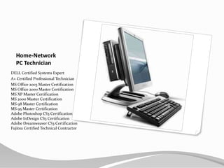 Home-NetworkPC TechnicianDELL Certified Systems Expert A+ Certified Professional TechnicianMS Office 2003 Master CertificationMS Office 2000 Master CertificationMS XP Master CertificationMS 2000 Master CertificationMS 98 Master CertificationMS 95 Master CertificationAdobe Photoshop CS3 CertificationAdobe InDesign CS3 CertificationAdobe Dreamweaver CS3 CertificationFujitsu Certified Technical Contractor