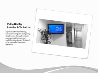 Video Display Installer & TechnicianExperienced with installing, troubleshooting and configuring simple video display layouts to complex multi-screen and multi-location layouts designed to be controlled by remote operation.