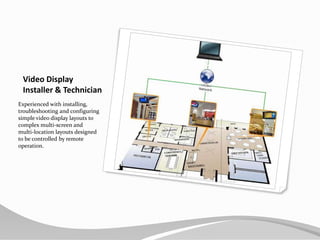 Video Display Installer & TechnicianExperienced with installing, troubleshooting and configuring simple video display layouts to complex multi-screen and multi-location layouts designed to be controlled by remote operation.