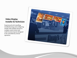 Video Display Installer & TechnicianExperienced with installing, troubleshooting and configuring simple video display layouts to complex multi-screen and multi-location layouts designed to be controlled by remote operation.