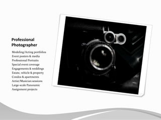 ProfessionalPhotographerModeling/Acting portfoliosEvent posters & mediaProfessional PortraitsSpecial event coverageEngagements & weddingsEstate, vehicle & propertyCondos & apartmentsArtist/Musician sessionsLarge-scale PanoramicAssignment projects