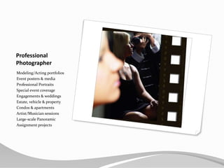 ProfessionalPhotographerModeling/Acting portfoliosEvent posters & mediaProfessional PortraitsSpecial event coverageEngagements & weddingsEstate, vehicle & propertyCondos & apartmentsArtist/Musician sessionsLarge-scale PanoramicAssignment projects