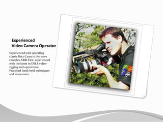 Experienced Video Camera OperatorExperienced with operating classic Beta-Cams to the more complex ARRI Flex; experienced with the latest in DSLR video-rigging and operations; Practiced hand-held techniques and maneuvers.