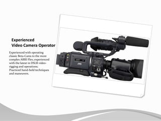Experienced Video Camera OperatorExperienced with operating classic Beta-Cams to the more complex ARRI Flex; experienced with the latest in DSLR video-rigging and operations; Practiced hand-held techniques and maneuvers.