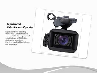 Experienced Video Camera OperatorExperienced with operating classic Beta-Cams to the more complex ARRI Flex; experienced with the latest in DSLR video-rigging and operations; Practiced hand-held techniques and maneuvers.