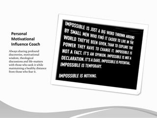 Personal MotivationalInfluence CoachAlways sharing profound discoveries, motivational wisdom, theological discussions and life-matters with those who seek it while maintaining a healthy distance from those who fear it.