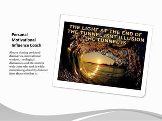 Personal MotivationalInfluence CoachAlways sharing profound discoveries, motivational wisdom, theological discussions and life-matters with those who seek it while maintaining a healthy distance from those who fear it.