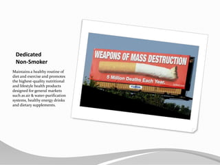 Dedicated Non-SmokerMaintains a healthy routine of diet and exercise and promotes the highest-quality nutritional and lifestyle health products designed for general markets such as air & water-purification systems, healthy energy drinks and dietary supplements.