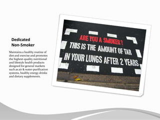 Dedicated Non-SmokerMaintains a healthy routine of diet and exercise and promotes the highest-quality nutritional and lifestyle health products designed for general markets such as air & water-purification systems, healthy energy drinks and dietary supplements.