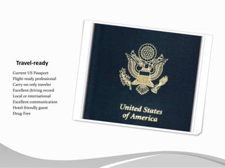 Travel-readyCurrent US PassportFlight-ready professionalCarry-on only travelerExcellent driving recordLocal or internationalExcellent communicationHotel-friendly guestDrug-Free