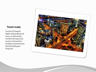 Travel-readyCurrent US PassportFlight-ready professionalCarry-on only travelerExcellent driving recordLocal or internationalExcellent communicationHotel-friendly guestDrug-Free