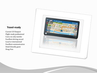 Travel-readyCurrent US PassportFlight-ready professionalCarry-on only travelerExcellent driving recordLocal or internationalExcellent communicationHotel-friendly guestDrug-Free