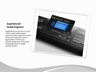 ExperiencedAudio EngineerZaqHydN has more than 20 years of live sound reinforcement experience that ranges from small shows and corporate events to large format concerts and festivals using some of the latest technology down to simple analog consoles.