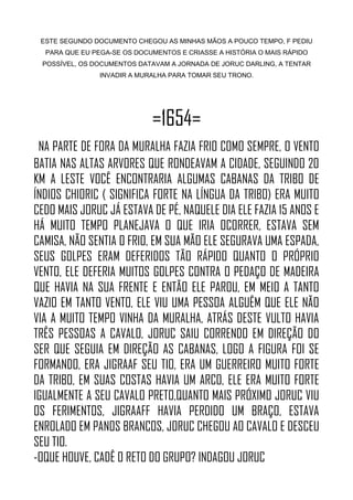 ESTE SEGUNDO DOCUMENTO CHEGOU AS MINHAS MÃOS A POUCO TEMPO, F PEDIU
PARA QUE EU PEGA-SE OS DOCUMENTOS E CRIASSE A HISTÓRIA O MAIS RÁPIDO
POSSÍVEL, OS DOCUMENTOS DATAVAM A JORNADA DE JORUC DARLING, A TENTAR
INVADIR A MURALHA PARA TOMAR SEU TRONO.
=1654=
NA PARTE DE FORA DA MURALHA FAZIA FRIO COMO SEMPRE, O VENTO
BATIA NAS ALTAS ARVORES QUE RONDEAVAM A CIDADE, SEGUINDO 20
KM A LESTE VOCÊ ENCONTRARIA ALGUMAS CABANAS DA TRIBO DE
ÍNDIOS CHIORIC ( SIGNIFICA FORTE NA LÍNGUA DA TRIBO) ERA MUITO
CEDO MAIS JORUC JÁ ESTAVA DE PÉ, NAQUELE DIA ELE FAZIA 15 ANOS E
HÁ MUITO TEMPO PLANEJAVA O QUE IRIA OCORRER, ESTAVA SEM
CAMISA, NÃO SENTIA O FRIO, EM SUA MÃO ELE SEGURAVA UMA ESPADA,
SEUS GOLPES ERAM DEFERIDOS TÃO RÁPIDO QUANTO O PRÓPRIO
VENTO, ELE DEFERIA MUITOS GOLPES CONTRA O PEDAÇO DE MADEIRA
QUE HAVIA NA SUA FRENTE E ENTÃO ELE PAROU, EM MEIO A TANTO
VAZIO EM TANTO VENTO, ELE VIU UMA PESSOA ALGUÊM QUE ELE NÃO
VIA A MUITO TEMPO VINHA DA MURALHA, ATRÁS DESTE VULTO HAVIA
TRÊS PESSOAS A CAVALO, JORUC SAIU CORRENDO EM DIREÇÃO DO
SER QUE SEGUIA EM DIREÇÃO AS CABANAS, LOGO A FIGURA FOI SE
FORMANDO, ERA JIGRAAF SEU TIO, ERA UM GUERREIRO MUITO FORTE
DA TRIBO, EM SUAS COSTAS HAVIA UM ARCO, ELE ERA MUITO FORTE
IGUALMENTE A SEU CAVALO PRETO,QUANTO MAIS PRÓXIMO JORUC VIU
OS FERIMENTOS, JIGRAAFF HAVIA PERDIDO UM BRAÇO, ESTAVA
ENROLADO EM PANOS BRANCOS, JORUC CHEGOU AO CAVALO E DESCEU
SEU TIO.
-OQUE HOUVE, CADÊ O RETO DO GRUPO? INDAGOU JORUC
 