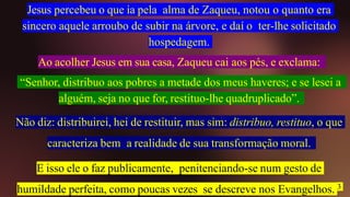 Jesus percebeu o que ia pela alma de Zaqueu, notou o quanto era
sincero aquele arroubo de subir na árvore, e daí o ter-lhe solicitado
hospedagem.
Ao acolher Jesus em sua casa, Zaqueu cai aos pés, e exclama:
“Senhor, distribuo aos pobres a metade dos meus haveres; e se lesei a
alguém, seja no que for, restituo-lhe quadruplicado”.
Não diz: distribuirei, hei de restituir, mas sim: distribuo, restituo, o que
caracteriza bem a realidade de sua transformação moral.
E isso ele o faz publicamente, penitenciando-se num gesto de
humildade perfeita, como poucas vezes se descreve nos Evangelhos. 3
 