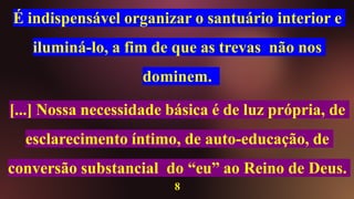É indispensável organizar o santuário interior e
iluminá-lo, a fim de que as trevas não nos
dominem.
[...] Nossa necessidade básica é de luz própria, de
esclarecimento íntimo, de auto-educação, de
conversão substancial do “eu” ao Reino de Deus.
8
 