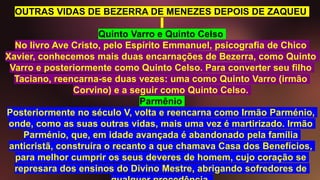 OUTRAS VIDAS DE BEZERRA DE MENEZES DEPOIS DE ZAQUEU
Quinto Varro e Quinto Celso
No livro Ave Cristo, pelo Espírito Emmanuel, psicografia de Chico
Xavier, conhecemos mais duas encarnações de Bezerra, como Quinto
Varro e posteriormente como Quinto Celso. Para converter seu filho
Taciano, reencarna-se duas vezes: uma como Quinto Varro (irmão
Corvino) e a seguir como Quinto Celso.
Parmênio
Posteriormente no século V, volta e reencarna como Irmão Parménio,
onde, como as suas outras vidas, mais uma vez é martirizado. Irmão
Parménio, que, em idade avançada é abandonado pela família
anticristã, construíra o recanto a que chamava Casa dos Benefícios,
para melhor cumprir os seus deveres de homem, cujo coração se
represara dos ensinos do Divino Mestre, abrigando sofredores de
 