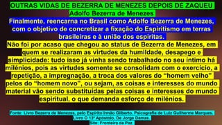 OUTRAS VIDAS DE BEZERRA DE MENEZES DEPOIS DE ZAQUEU
Adolfo Bezerra de Menezes
Finalmente, reencarna no Brasil como Adolfo Bezerra de Menezes,
com o objetivo de concretizar a fixação do Espiritismo em terras
brasileiras e à união dos espíritas.
Não foi por acaso que chegou ao status de Bezerra de Menezes, em
quem se realizaram as virtudes da humildade, desapego e
simplicidade: tudo isso já vinha sendo trabalhado no seu íntimo há
milénios, pois as virtudes somente se consolidam com o exercício, a
repetição, a impregnação, a troca dos valores do “homem velho”
pelos do “homem novo”, ou sejam, as coisas e interesses do mundo
material vão sendo substituídas pelas coisas e interesses do mundo
espiritual, o que demanda esforço de milénios.
Fonte: Livro Bezerra de Menezes, pelo Espírito Irmão Gilberto. Psicografia de Luiz Guilherme Marques.
Livro O 13º Apóstolo. De Jorge Damas.
Site: Fronteira da Paz.
 