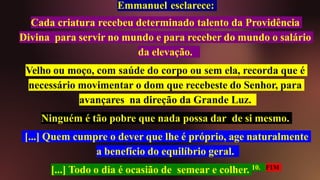 Emmanuel esclarece:
Cada criatura recebeu determinado talento da Providência
Divina para servir no mundo e para receber do mundo o salário
da elevação.
Velho ou moço, com saúde do corpo ou sem ela, recorda que é
necessário movimentar o dom que recebeste do Senhor, para
avançares na direção da Grande Luz.
Ninguém é tão pobre que nada possa dar de si mesmo.
[...] Quem cumpre o dever que lhe é próprio, age naturalmente
a benefício do equilíbrio geral.
[...] Todo o dia é ocasião de semear e colher. 10. FIM
 