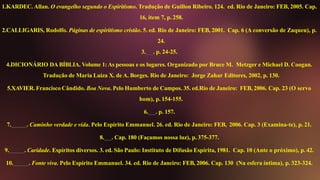 1.KARDEC. Allan. O evangelho segundo o Espiritismo. Tradução de Guillon Ribeiro. 124. ed. Rio de Janeiro: FEB, 2005. Cap.
16, item 7, p. 258.
2.CALLIGARIS, Rodolfo. Páginas de espiritismo cristão. 5. ed. Rio de Janeiro: FEB, 2001. Cap. 6 (A conversão de Zaqueu), p.
24.
3. . p. 24-25.
4.DICIONÁRIO DA BÍBLIA. Volume 1: As pessoas e os lugares. Organizado por Bruce M. Metzger e Michael D. Coogan.
Tradução de Maria Luiza X. de A. Borges. Rio de Janeiro: Jorge Zahar Editores, 2002, p. 130.
5.XAVIER. Francisco Cândido. Boa Nova. Pelo Humberto de Campos. 35. ed.Rio de Janeiro: FEB, 2006. Cap. 23 (O servo
bom), p. 154-155.
6. . p. 157.
7. . Caminho verdade e vida. Pelo Espírito Emmanuel. 26. ed. Rio de Janeiro: FEB, 2006. Cap. 3 (Examina-te), p. 21.
8. . Cap. 180 (Façamos nossa luz), p. 375-377.
9. . Caridade. Espíritos diversos. 3. ed. São Paulo: Instituto de Difusão Espírita, 1981. Cap. 10 (Ante o próximo), p. 42.
10. . Fonte viva. Pelo Espírito Emmanuel. 34. ed. Rio de Janeiro: FEB, 2006. Cap. 130 (Na esfera íntima), p. 323-324.
 