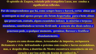 O episódio de Zaqueu, relatado pelo evangelista Lucas, nos conduz a
significativas reflexões.
Por ele compreendemos que há, como sempre houve e haverá, certas almas que
se entregam ao mal apenas porque não foram despertadas para o bem; almas
que preservam, contudo, alguns escaninhos indenes às misérias e torpezas
mundanas, constituindo-se terreno fértil onde a semente dos ideais nobres e
generosos pode, a qualquer momento, germinar, florescer e frutificar
abundantemente.
Zaqueu era uma dessas almas. Arrecadador de impostos, enriquecera
ilicitamente e vivia defraudando o próximo com exações e lucros escandalosos,
mas, a despeito disso, a doutrina do Mestre encontrara ressonância em seu
coração e por isso ardia em desejos de conhecê-lo. 2
 