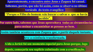Aparentemente, o encontro entre Jesus e Zaqueu foi casual.
Sabemos, porém, que não foi assim, como se observa no último
versículo do texto evangélico:
“Porque o Filho do homem veio buscar e salvar o que se havia
perdido”.
Por outro lado, sabemos que Jesus aproveitava todas as circunstâncias
para ensinar e encaminhar as pessoas ao bem.
Assim também aconteceu com Zaqueu que, a partir daquele instante,
teve a existência transformada.
A ida a Jericó foi um momento especial para Jesus porque, logo
depois, começaria seu suplício culminado com a crucificação.
 