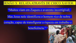 IRMÃO X RELATA ATRAVÉS DE CHICO XAVIER:
“Muitos viam em Zaqueu o avarento incorrigível;
Mas Jesus nele identificou o homem rico de nobre
coração, capaz de transfigurar a riqueza em trabalho e
beneficência.” 9
 