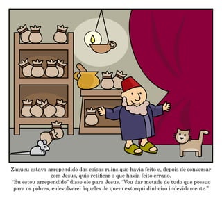 Zaqueu estava arrependido das coisas ruins que havia feito e, depois de conversar
com Jesus, quis retificar o que havia feito errado.
“Eu estou arrependido” disse ele para Jesus. “Vou dar metade de tudo que possuo
para os pobres, e devolverei àqueles de quem extorqui dinheiro indevidamente.”
 