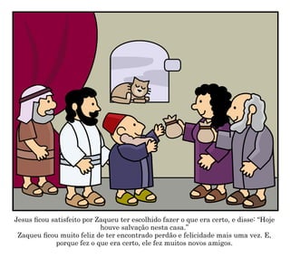 Jesus ficou satisfeito por Zaqueu ter escolhido fazer o que era certo, e disse: “Hoje
houve salvação nesta casa.”
Zaqueu ficou muito feliz de ter encontrado perdão e felicidade mais uma vez. E,
porque fez o que era certo, ele fez muitos novos amigos.
 