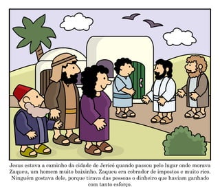 Jesus estava a caminho da cidade de Jericó quando passou pelo lugar onde morava
Zaqueu, um homem muito baixinho. Zaqueu era cobrador de impostos e muito rico.
Ninguém gostava dele, porque tirava das pessoas o dinheiro que haviam ganhado
com tanto esforço.
 