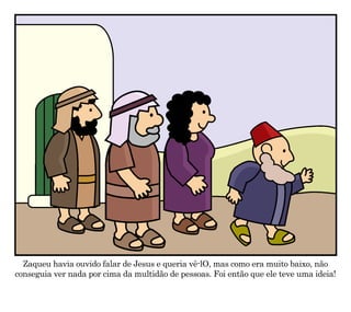 Zaqueu havia ouvido falar de Jesus e queria vê-lO, mas como era muito baixo, não
conseguia ver nada por cima da multidão de pessoas. Foi então que ele teve uma ideia!
 