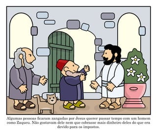 Algumas pessoas ficaram zangadas por Jesus querer passar tempo com um homem
como Zaqueu. Não gostavam dele nem que cobrasse mais dinheiro deles do que era
devido para os impostos.
 