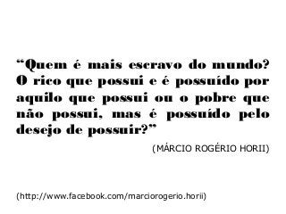“Quem é mais escravo do mundo?
O rico que possui e é possuído por
aquilo que possui ou o pobre que
não possui, mas é possuído pelo
desejo de possuir?”
(MÁRCIO ROGÉRIO HORII).
(http://www.facebook.com/marciorogerio.horii)
 