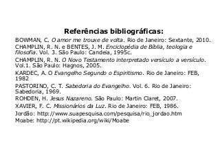 Referências bibliográficas:
BOWMAN, C. O amor me trouxe de volta. Rio de Janeiro: Sextante, 2010.
CHAMPLIN, R. N. e BENTES, J. M. Enciclopédia de Bíblia, teologia e
filosofia. Vol. 3. São Paulo: Candeia, 1995c.
CHAMPLIN, R. N. O Novo Testamento interpretado versículo a versículo.
Vol.1. São Paulo: Hagnos, 2005.
KARDEC, A. O Evangelho Segundo o Espiritismo. Rio de Janeiro: FEB,
1982
PASTORINO, C. T. Sabedoria do Evangelho. Vol. 6. Rio de Janeiro:
Sabedoria, 1969.
ROHDEN, H. Jesus Nazareno. São Paulo: Martin Claret, 2007.
XAVIER, F. C. Missionários da Luz. Rio de Janeiro: FEB, 1986.
Jordão: http://www.suapesquisa.com/pesquisa/rio_jordao.htm
Moabe: http://pt.wikipedia.org/wiki/Moabe
 