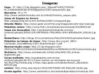 Imagens:
Capa: 1ª: http://2.bp.blogspot.com/_5bpwaFTmfCE/TG3DGr-
kt_I/AAAAAAAAC5A/ZYSOQQgeJjU/s320/1zaqueooz01.jpg
Narrativa: 2ª a 7ª:
http://www.adotaciliocosta.com.br/infantil/historia_zaqueu.php
Jesus vê Zaqueu na árvore:
http://goppa.blog.terra.com.br/files/2009/11/zaqueu8.jpg
Oriente Médio: http://www.gods-word-first.org/Images/ancient-near-east.jpg
Palestina relevo: http://www.flickr.com/photos/aronmacedo/5419893518/
Jesus em Jerusalém: http://portalsementinhakids.com/wp-
content/uploads/2009/10/A+ENTRADA+TRIUNFAL+EM+JERUSALEM_VISUAL2.jp
g
Samaritano: http://blogs.21rs.es/kamiano/files/2010/04/buensamaritano1.jpg
Palestina no tempo de Jesus: http://www.ibcu.org.br/_IBCU-
Conteudo/_EscolaBiblica/1503-2harmonia@2-1.pdf
Reencarnação corpo: http://3.bp.blogspot.com/-
IZhCCyHJv4M/UU32sfnA1KI/AAAAAAAAGRo/uvJ0ttNobXs/s320/reencarnacao.jpg
Sicômoro: http://www.orientamenti.it/foto/citta/640/128_eritrea-
segheneiti.jpg
Corpo malhado: http://saudesporte.com.br/wp-
content/uploads/2013/11/Como-manter-os-resultados-da-muscula
%C3%A7%C3%A3o.png e http://ego.globo.com/Gente/foto/0,,36525025-
EXH,00.jpg
camelo: http://img.iacp.org.br//2012/09/FUNDO-DE-AGULHA-medio.jpg
Fundo agulha: http://www.iasdemfoco.net/achadosEperdidos/introducao.htm
 