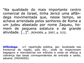 “Jericó era uma antiquíssima cidade, construída
na espaçosa planície onde o vale do Jordão alar-
ga-se entre os montes de Moabe (*) e os preci-
pícios ocidentais.
Produzia certo número de importantes produtos,
incluindo o bálsamo, e era uma próspera comu-
nidade comercial ao tempo de Jesus.
Distâncias: 15 km de Betel; 20 km do Mar Mor-
to; 30 km de Jerusalém.
Era um centro de cobrança de impostos.”
(R. N. CHAMPLIN e J. M. BENTES, Enciclopédia de Bíblia,
Teologia e Filosofia, p. 457-458 – passim).
(*) Moabe é o nome histórico de uma faixa de terra montanhosa
no que é atualmente a Jordânia, ao longo da margem oriental
do Mar Morto.
 