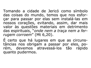 Jesus dirigia-se para a cidade de Jerusalém,
o que se comprova:
Lucas 18,31: “Tomando consigo os doze, dis-
se-lhes Jesus: Eis que subimos para Jerusa-
lém, e vai cumprir-se ali tudo quanto está es
crito por intermédio dos profetas, no tocante
ao Filho do Homem.”
Lucas 19,1-10: Zaqueu recebe Jesus.
Lucas 19,28: “E, dito isso, prosseguia Jesus
subindo para Jerusalém.”
 