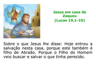 Entretanto Zaqueu, posto na presença do
Senhor, disse-lhe: Senhor, eu estou para dar
aos pobres metade dos meus bens, e naquilo
em que eu tiver defraudado alguém, pagar-
lho-ei quadruplicado.
Jesus na casa de
Zaqueu
(Lucas 19,1-10)
 