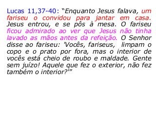 Lucas 11,37-40: “Enquanto Jesus falava, um
fariseu o convidou para jantar em casa.
Jesus entrou, e se pôs à mesa. O fariseu
ficou admirado ao ver que Jesus não tinha
lavado as mãos antes da refeição. O Senhor
disse ao fariseu: 'Vocês, fariseus, limpam o
copo e o prato por fora, mas o interior de
vocês está cheio de roubo e maldade. Gente
sem juízo! Aquele que fez o exterior, não fez
também o interior?'”
 
