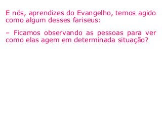 E nós, aprendizes do Evangelho, temos agido
como algum desses fariseus:
– Ficamos observando as pessoas para ver
como elas agem em determinada situação?
 