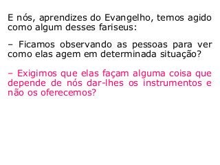E nós, aprendizes do Evangelho, temos agido
como algum desses fariseus:
– Ficamos observando as pessoas para ver
como elas agem em determinada situação?
– Exigimos que elas façam alguma coisa que
depende de nós dar-lhes os instrumentos e
não os oferecemos?
 