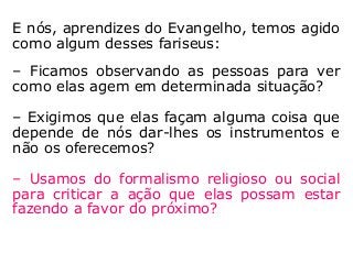 E nós, aprendizes do Evangelho, temos agido
como algum desses fariseus:
– Ficamos observando as pessoas para ver
como elas agem em determinada situação?
– Exigimos que elas façam alguma coisa que
depende de nós dar-lhes os instrumentos e
não os oferecemos?
– Usamos do formalismo religioso ou social
para criticar a ação que elas possam estar
fazendo a favor do próximo?
 