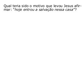 Qual teria sido o motivo que levou Jesus afir-
mar: “hoje entrou a salvação nessa casa”?
– Foi por que Zaqueu acreditou nele?;
– Foi por que este rico publicano pertencia a
alguma Igreja específica?;
– Foi por que Deus o havia predestinado para
a isso?; ou
– Foi por que resolveu mudar suas atitudes
para com o próximo, procurando tratá-lo de
outra forma, incluindo a reparação de algum
prejuízo que, porventura, lhe havia feito?
“[…] a cada um segundo suas obras” (Mt 16,27).
 