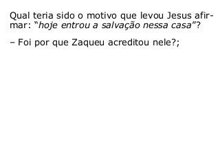 Qual teria sido o motivo que levou Jesus afir-
mar: “hoje entrou a salvação nessa casa”?
– Foi por que Zaqueu acreditou nele?;
– Foi por que este rico publicano pertencia a
alguma Igreja específica?;
– Foi por que Deus o havia predestinado para
a isso?; ou
– Foi por que resolveu mudar suas atitudes
para com o próximo, procurando tratá-lo de
outra forma, incluindo a reparação de algum
prejuízo que, porventura, lhe havia feito?
“[…] a cada um segundo suas obras” (Mt 16,27).
 